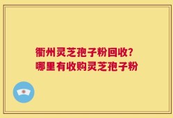 衢州灵芝孢子粉回收？哪里有收购灵芝孢子粉