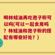 喝林蛙油再吃孢子粉可以吗(可以一起食用吗？林蛙油和孢子粉的搭配有哪些好处？)