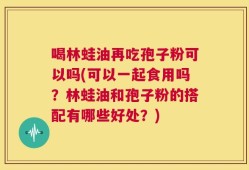 喝林蛙油再吃孢子粉可以吗(可以一起食用吗？林蛙油和孢子粉的搭配有哪些好处？)