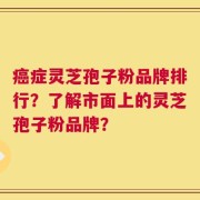 癌症灵芝孢子粉品牌排行？了解市面上的灵芝孢子粉品牌？