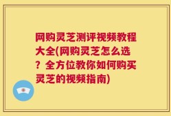 网购灵芝测评视频教程大全(网购灵芝怎么选？全方位教你如何购买灵芝的视频指南)