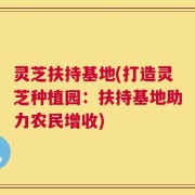 灵芝扶持基地(打造灵芝种植园：扶持基地助力农民增收)