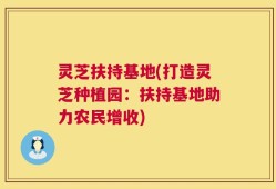灵芝扶持基地(打造灵芝种植园：扶持基地助力农民增收)