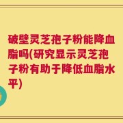 破壁灵芝孢子粉能降血脂吗(研究显示灵芝孢子粉有助于降低血脂水平)