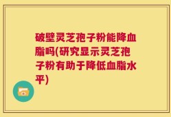 破壁灵芝孢子粉能降血脂吗(研究显示灵芝孢子粉有助于降低血脂水平)