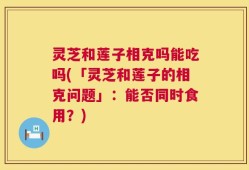 灵芝和莲子相克吗能吃吗(「灵芝和莲子的相克问题」：能否同时食用？)