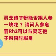 灵芝孢子粉能否跟人参一块吃 ？请问人参皂苷Rh2可以与灵芝孢子粉同时服用