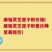 康瑞灵芝孢子粉价格(康瑞灵芝孢子粉售价降至最低价)