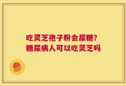 吃灵芝孢子粉会尿糖？糖尿病人可以吃灵芝吗