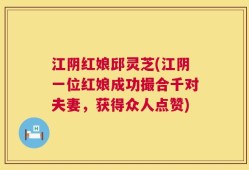 江阴红娘邱灵芝(江阴一位红娘成功撮合千对夫妻，获得众人点赞)