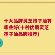 十大品牌灵芝孢子油有哪些好(十种优质灵芝孢子油品牌推荐)