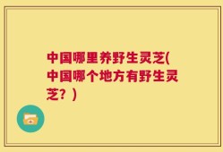 中国哪里养野生灵芝(中国哪个地方有野生灵芝？)