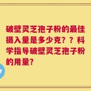 破壁灵芝孢子粉的最佳摄入量是多少克？？科学指导破壁灵芝孢子粉的用量？