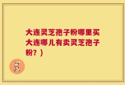 大连灵芝孢子粉哪里买大连哪儿有卖灵芝孢子粉？)