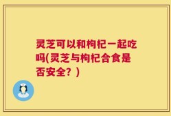 灵芝可以和枸杞一起吃吗(灵芝与枸杞合食是否安全？)