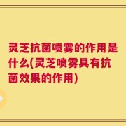 灵芝抗菌喷雾的作用是什么(灵芝喷雾具有抗菌效果的作用)