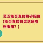灵芝能否直接粉碎服用(能否直接将灵芝研成粉服用？)