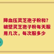 降血压灵芝孢子粉和？破壁灵芝孢子粉每天服用几次，每次服多少