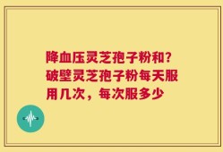 降血压灵芝孢子粉和？破壁灵芝孢子粉每天服用几次，每次服多少