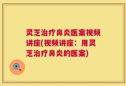 灵芝治疗鼻炎医案视频讲座(视频讲座：用灵芝治疗鼻炎的医案)