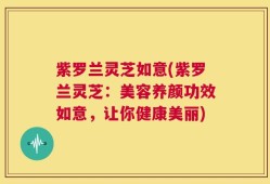 紫罗兰灵芝如意(紫罗兰灵芝：美容养颜功效如意，让你健康美丽)