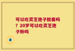 可以吃灵芝孢子胶囊吗？20岁可以吃灵芝孢子粉吗