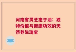 河南省灵芝孢子油：独特价值与健康功效的天然养生瑰宝