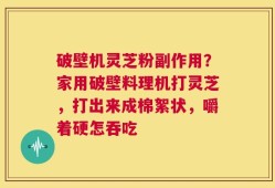 破壁机灵芝粉副作用？家用破壁料理机打灵芝，打出来成棉絮状，嚼着硬怎吞吃