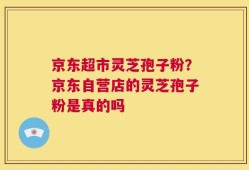 京东超市灵芝孢子粉？京东自营店的灵芝孢子粉是真的吗