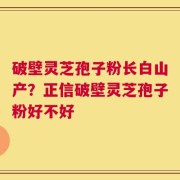 破壁灵芝孢子粉长白山产？正信破壁灵芝孢子粉好不好