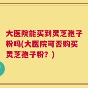 大医院能买到灵芝孢子粉吗(大医院可否购买灵芝孢子粉？)