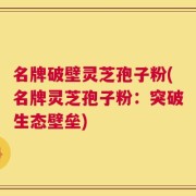 名牌破壁灵芝孢子粉(名牌灵芝孢子粉：突破生态壁垒)