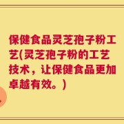 保健食品灵芝孢子粉工艺(灵芝孢子粉的工艺技术，让保健食品更加卓越有效。)