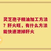 灵芝孢子精油加工方法？肝火旺，有什么方法能快速泄掉肝火