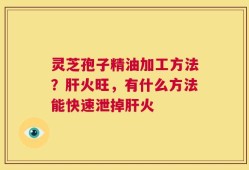 灵芝孢子精油加工方法？肝火旺，有什么方法能快速泄掉肝火