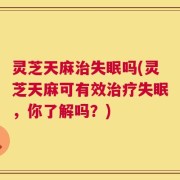 灵芝天麻治失眠吗(灵芝天麻可有效治疗失眠，你了解吗？)