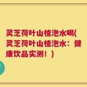 灵芝荷叶山楂泡水喝(灵芝荷叶山楂泡水：健康饮品实测！)