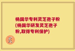 杨国华专利灵芝孢子粉(杨国华研发灵芝孢子粉,取得专利保护)