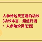 人参蛤蚧灵芝酒的功效(功效丰富，超值药酒：人参蛤蚧灵芝酒)