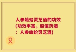 人参蛤蚧灵芝酒的功效(功效丰富，超值药酒：人参蛤蚧灵芝酒)