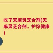 吃了天麻灵芝合剂(天麻灵芝合剂，护你健康)