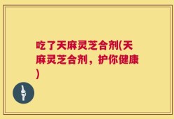 吃了天麻灵芝合剂(天麻灵芝合剂，护你健康)