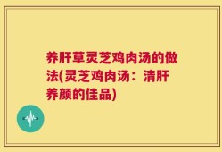 养肝草灵芝鸡肉汤的做法(灵芝鸡肉汤：清肝养颜的佳品)