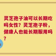 灵芝孢子油可以长期吃吗女性？灵芝孢子粉，健康人也能长期服用吗？