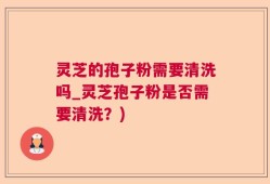 灵芝的孢子粉需要清洗吗_灵芝孢子粉是否需要清洗？)