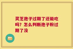 灵芝孢子过期了还能吃吗？怎么判断孢子粉过期了没