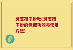 灵芝孢子粉吐(灵芝孢子粉的保健功效与使用方法)