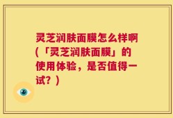 灵芝润肤面膜怎么样啊(「灵芝润肤面膜」的使用体验，是否值得一试？)