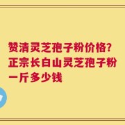 赞清灵芝孢子粉价格？正宗长白山灵芝孢子粉一斤多少钱