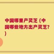 中国哪里产灵芝 (中国哪些地方出产灵芝？)